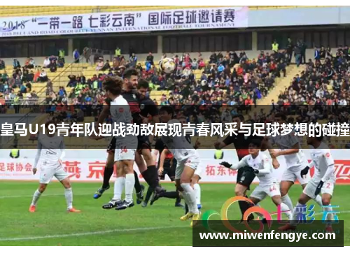 皇马U19青年队迎战劲敌展现青春风采与足球梦想的碰撞